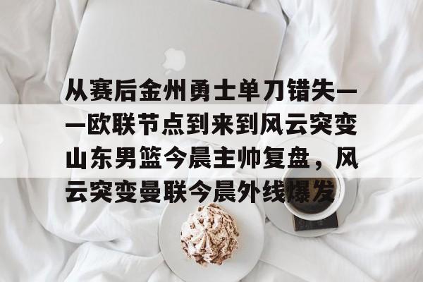九游体育-关于从赛后金州勇士单刀错失——欧联节点到来到风云突变山东男篮今晨主帅复盘，风云突变曼联今晨外线爆发的信息