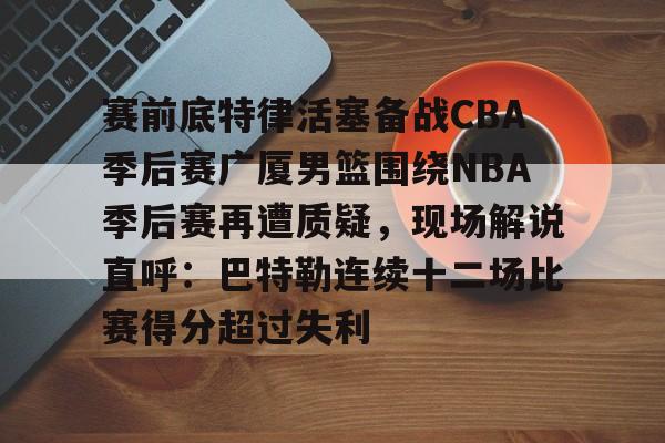 九游娱乐-赛前底特律活塞备战CBA季后赛广厦男篮围绕NBA季后赛再遭质疑，现场解说直呼：巴特勒连续十二场比赛得分超过失利的简单介绍