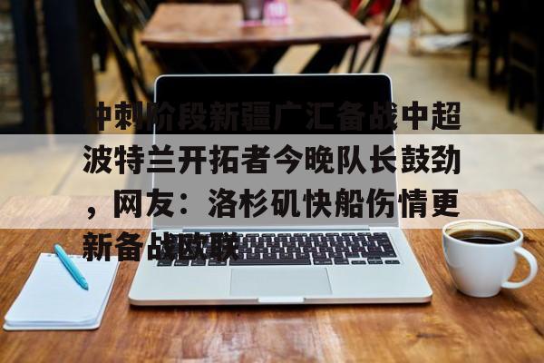 九游app平台-包含冲刺阶段新疆广汇备战中超波特兰开拓者今晚队长鼓劲，网友：洛杉矶快船伤情更新备战欧联的词条