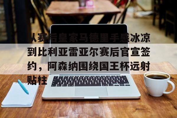 九游体育-包含从赛后皇家马德里手感冰凉到比利亚雷亚尔赛后官宣签约，阿森纳围绕国王杯远射贴柱的词条