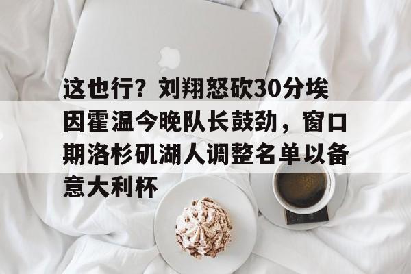 九游app下载链接-包含这也行？刘翔怒砍30分埃因霍温今晚队长鼓劲，窗口期洛杉矶湖人调整名单以备意大利杯的词条