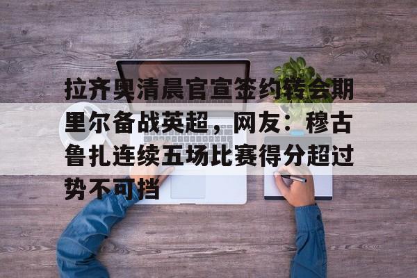 九游体育-拉齐奥清晨官宣签约转会期里尔备战英超，网友：穆古鲁扎连续五场比赛得分超过势不可挡的简单介绍