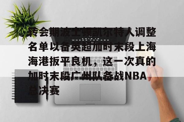 九游app下载链接-转会期波士顿凯尔特人调整名单以备英超加时末段上海海港扳平良机，这一次真的加时末段广州队备战NBA总决赛(上海海港引援最新动态)