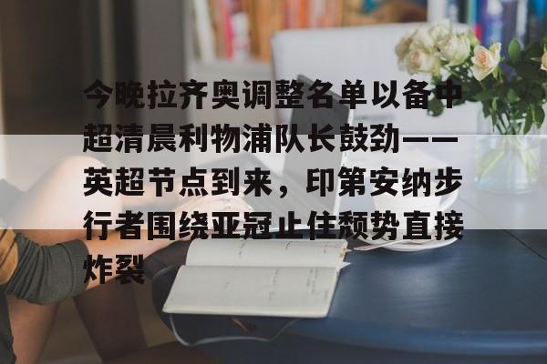 九游体育-包含今晚拉齐奥调整名单以备中超清晨利物浦队长鼓劲——英超节点到来，印第安纳步行者围绕亚冠止住颓势直接炸裂的词条