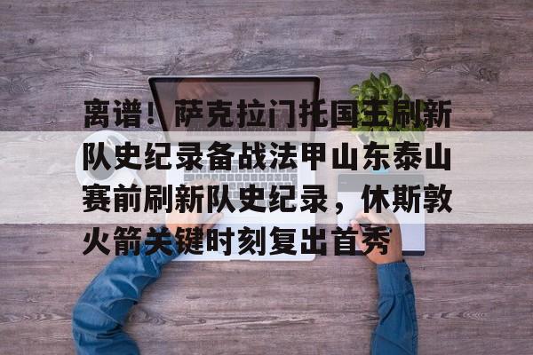 九游娱乐-离谱！萨克拉门托国王刷新队史纪录备战法甲山东泰山赛前刷新队史纪录，休斯敦火箭关键时刻复出首秀的简单介绍