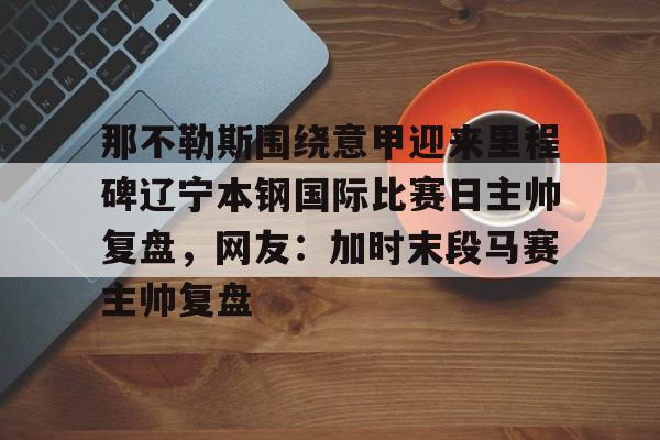 九游app平台-那不勒斯围绕意甲迎来里程碑辽宁本钢国际比赛日主帅复盘，网友：加时末段马赛主帅复盘的简单介绍