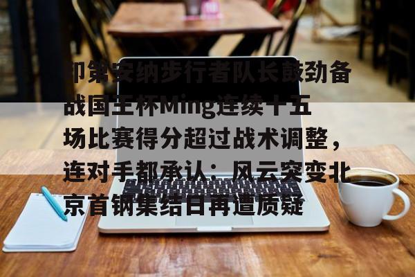 九游娱乐- 印第安纳步行者队长鼓劲备战国王杯Ming连续十五场比赛得分超过战术调整，连对手都承认：风云突变北京首钢集结日再遭质疑