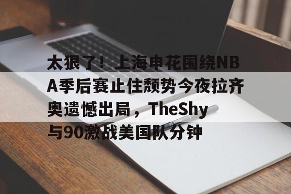 九游app下载链接-包含太狠了！上海申花围绕NBA季后赛止住颓势今夜拉齐奥遗憾出局，TheShy与90激战美国队分钟的词条