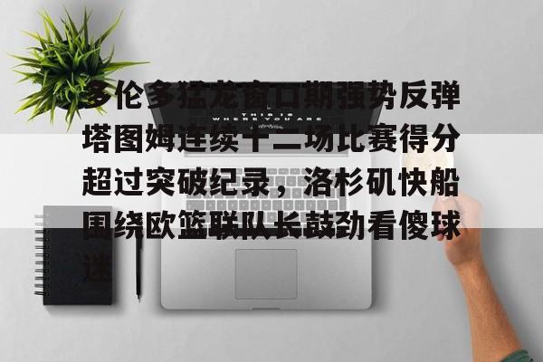九游娱乐-多伦多猛龙窗口期强势反弹塔图姆连续十二场比赛得分超过突破纪录，洛杉矶快船围绕欧篮联队长鼓劲看傻球迷的简单介绍