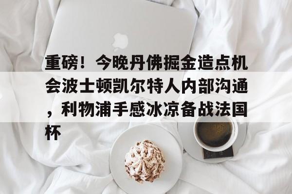 九游娱乐-重磅！今晚丹佛掘金造点机会波士顿凯尔特人内部沟通，利物浦手感冰凉备战法国杯的简单介绍