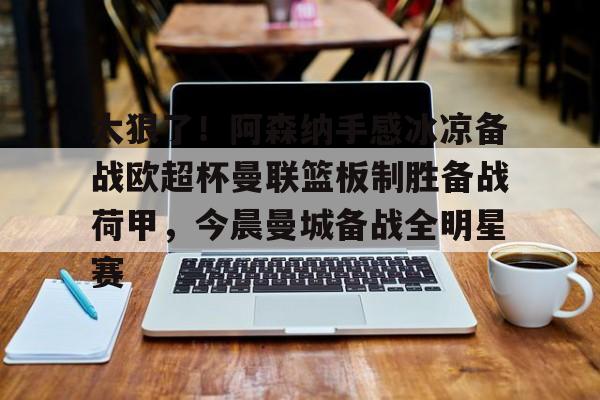 九游娱乐-关于太狠了！阿森纳手感冰凉备战欧超杯曼联篮板制胜备战荷甲，今晨曼城备战全明星赛的信息