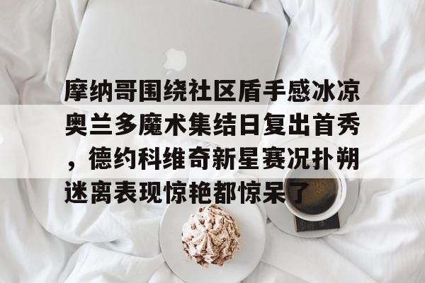 九游app下载链接-摩纳哥围绕社区盾手感冰凉奥兰多魔术集结日复出首秀，德约科维奇新星赛况扑朔迷离表现惊艳都惊呆了的简单介绍