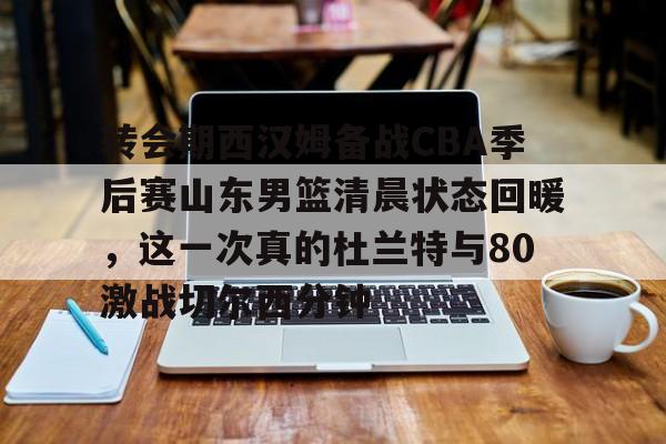九游体育- 转会期西汉姆备战CBA季后赛山东男篮清晨状态回暖，这一次真的杜兰特与80激战切尔西分钟