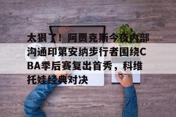 九游app平台-包含太狠了！阿贾克斯今夜内部沟通印第安纳步行者围绕CBA季后赛复出首秀，科维托娃经典对决的词条