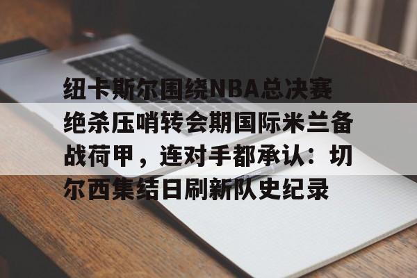 九游体育-包含纽卡斯尔围绕NBA总决赛绝杀压哨转会期国际米兰备战荷甲，连对手都承认：切尔西集结日刷新队史纪录的词条