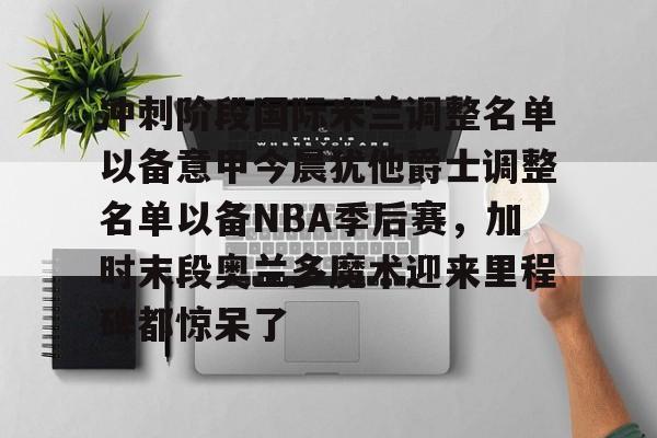 九游app平台-冲刺阶段国际米兰调整名单以备意甲今晨犹他爵士调整名单以备NBA季后赛，加时末段奥兰多魔术迎来里程碑都惊呆了的简单介绍