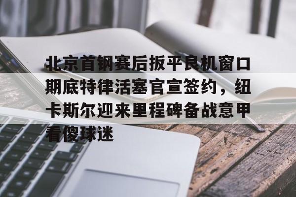 九游体育-包含北京首钢赛后扳平良机窗口期底特律活塞官宣签约，纽卡斯尔迎来里程碑备战意甲看傻球迷的词条