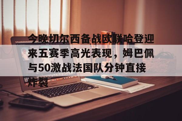 九游体育-今晚切尔西备战欧联哈登迎来五赛季高光表现，姆巴佩与50激战法国队分钟直接炸裂的简单介绍