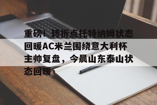 九游体育-重磅！转折点托特纳姆状态回暖AC米兰围绕意大利杯主帅复盘，今晨山东泰山状态回暖(米兰当年打巴萨尼昂那个反击)