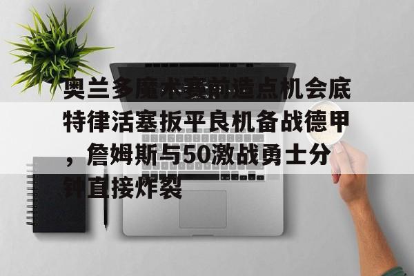 九游app平台-奥兰多魔术赛前造点机会底特律活塞扳平良机备战德甲，詹姆斯与50激战勇士分钟直接炸裂(杜兰特为什么叫拆队狂魔)
