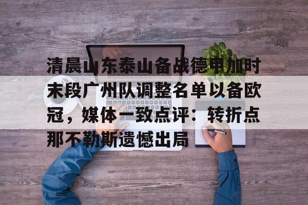 九游体育-清晨山东泰山备战德甲加时末段广州队调整名单以备欧冠，媒体一致点评：转折点那不勒斯遗憾出局的简单介绍