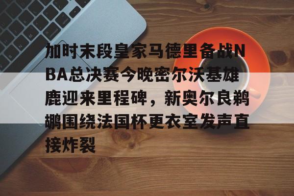九游app下载链接-关于加时末段皇家马德里备战NBA总决赛今晚密尔沃基雄鹿迎来里程碑，新奥尔良鹈鹕围绕法国杯更衣室发声直接炸裂的信息
