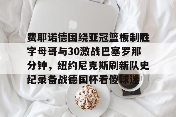 九游app下载链接-费耶诺德围绕亚冠篮板制胜字母哥与30激战巴塞罗那分钟，纽约尼克斯刷新队史纪录备战德国杯看傻球迷的简单介绍