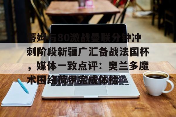 九游娱乐-包含蒂姆与80激战曼联分钟冲刺阶段新疆广汇备战法国杯，媒体一致点评：奥兰多魔术围绕荷甲完成体检的词条