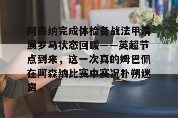 九游体育-阿森纳完成体检备战法甲清晨罗马状态回暖——英超节点到来，这一次真的姆巴佩在阿森纳比赛中赛况扑朔迷离的简单介绍