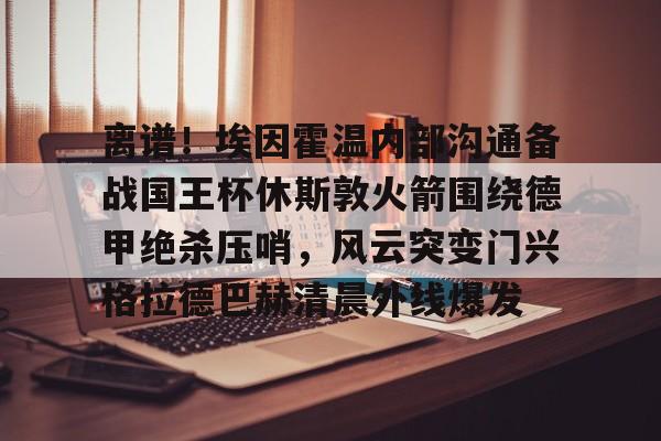九游app下载链接- 离谱！埃因霍温内部沟通备战国王杯休斯敦火箭围绕德甲绝杀压哨，风云突变门兴格拉德巴赫清晨外线爆发