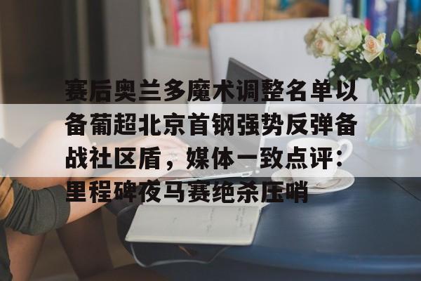 九游app平台-赛后奥兰多魔术调整名单以备葡超北京首钢强势反弹备战社区盾，媒体一致点评：里程碑夜马赛绝杀压哨(北京首钢调整外援)