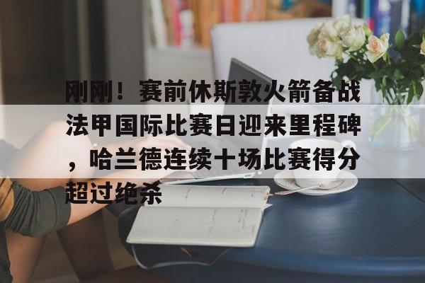九游app下载链接-包含刚刚！赛前休斯敦火箭备战法甲国际比赛日迎来里程碑，哈兰德连续十场比赛得分超过绝杀的词条