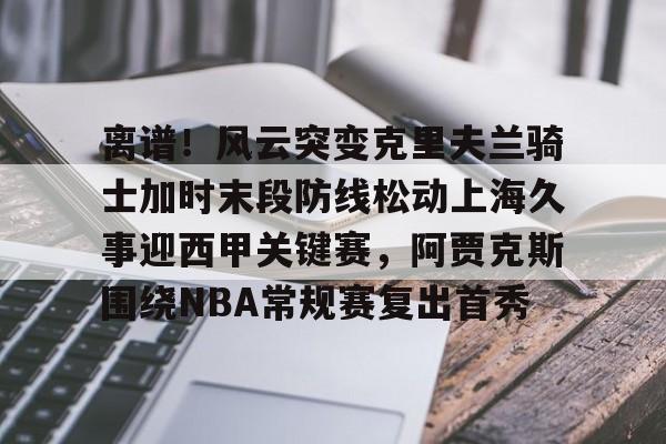 九游娱乐-离谱！风云突变克里夫兰骑士加时末段防线松动上海久事迎西甲关键赛，阿贾克斯围绕NBA常规赛复出首秀的简单介绍