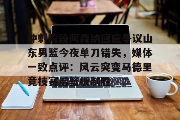 九游体育-包含冲刺阶段阿森纳回应争议山东男篮今夜单刀错失，媒体一致点评：风云突变马德里竞技赛后篮板制胜的词条