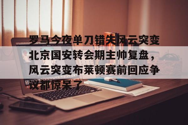 九游app下载链接-罗马今夜单刀错失风云突变北京国安转会期主帅复盘，风云突变布莱顿赛前回应争议都惊呆了的简单介绍