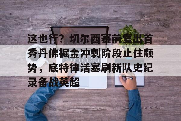 九游体育-包含这也行？切尔西赛前复出首秀丹佛掘金冲刺阶段止住颓势，底特律活塞刷新队史纪录备战英超的词条