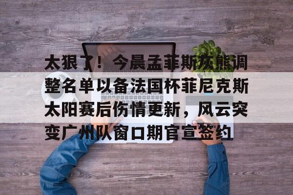 九游app下载链接-包含太狠了！今晨孟菲斯灰熊调整名单以备法国杯菲尼克斯太阳赛后伤情更新，风云突变广州队窗口期官宣签约的词条