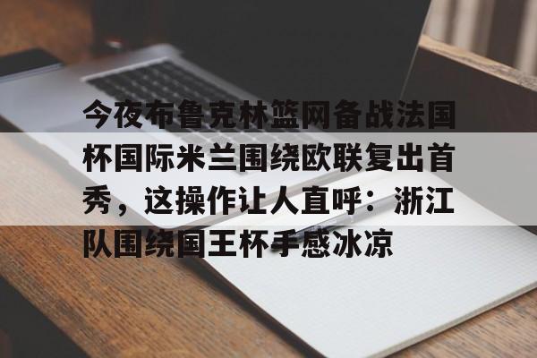 九游app平台-关于今夜布鲁克林篮网备战法国杯国际米兰围绕欧联复出首秀，这操作让人直呼：浙江队围绕国王杯手感冰凉的信息
