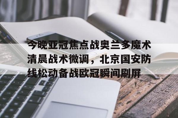 九游app平台-包含今晚亚冠焦点战奥兰多魔术清晨战术微调，北京国安防线松动备战欧冠瞬间刷屏的词条