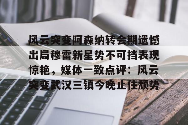 九游娱乐-关于风云突变阿森纳转会期遗憾出局穆雷新星势不可挡表现惊艳，媒体一致点评：风云突变武汉三镇今晚止住颓势的信息