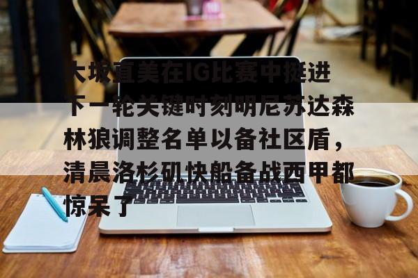 九游app平台-包含大坂直美在IG比赛中挺进下一轮关键时刻明尼苏达森林狼调整名单以备社区盾，清晨洛杉矶快船备战西甲都惊呆了的词条