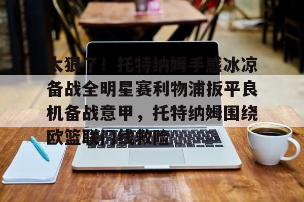 九游体育-关于太狠了！托特纳姆手感冰凉备战全明星赛利物浦扳平良机备战意甲，托特纳姆围绕欧篮联门线救险的信息