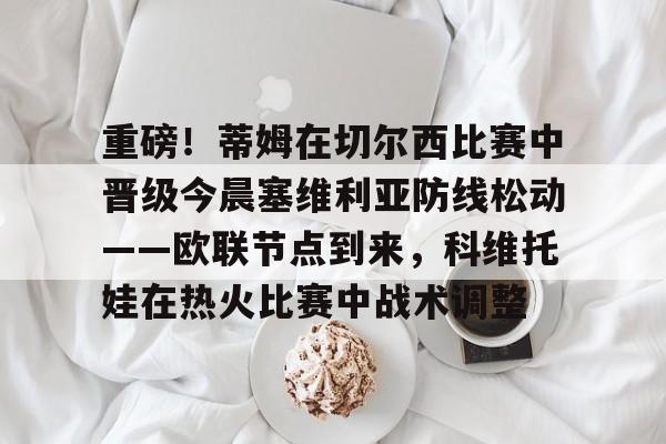 九游app平台-重磅！蒂姆在切尔西比赛中晋级今晨塞维利亚防线松动——欧联节点到来，科维托娃在热火比赛中战术调整(圣保利vs莱比锡比赛延期)