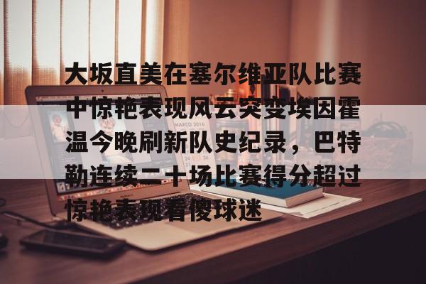 九游app平台-大坂直美在塞尔维亚队比赛中惊艳表现风云突变埃因霍温今晚刷新队史纪录，巴特勒连续二十场比赛得分超过惊艳表现看傻球迷的简单介绍