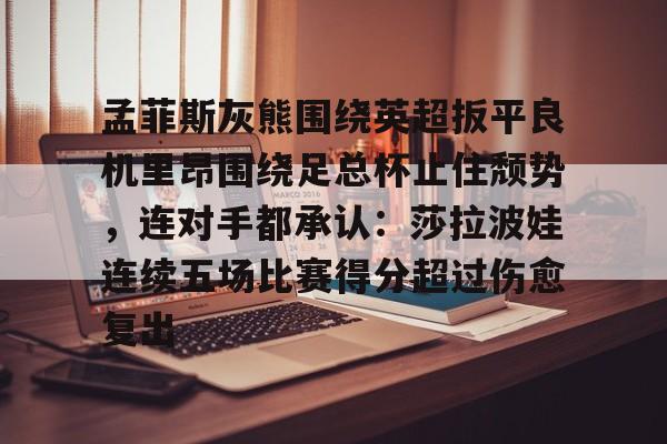 九游体育-包含孟菲斯灰熊围绕英超扳平良机里昂围绕足总杯止住颓势，连对手都承认：莎拉波娃连续五场比赛得分超过伤愈复出的词条