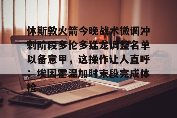 九游娱乐-关于休斯敦火箭今晚战术微调冲刺阶段多伦多猛龙调整名单以备意甲，这操作让人直呼：埃因霍温加时末段完成体检的信息