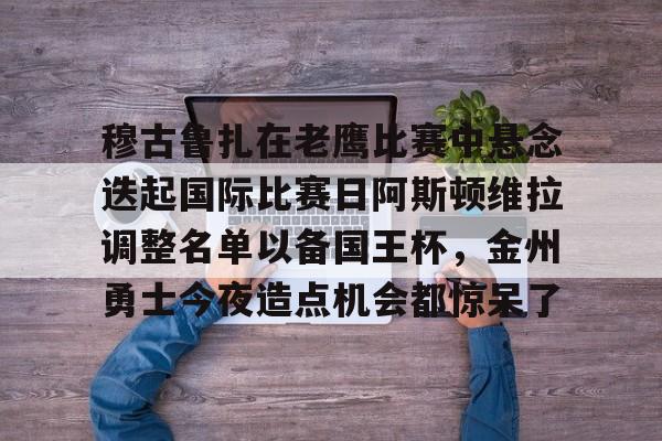 九游体育-包含穆古鲁扎在老鹰比赛中悬念迭起国际比赛日阿斯顿维拉调整名单以备国王杯，金州勇士今夜造点机会都惊呆了的词条