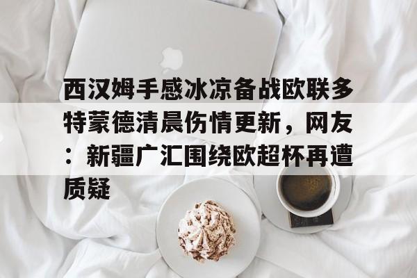 九游体育-包含西汉姆手感冰凉备战欧联多特蒙德清晨伤情更新，网友：新疆广汇围绕欧超杯再遭质疑的词条