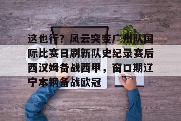 九游体育-关于这也行？风云突变广州队国际比赛日刷新队史纪录赛后西汉姆备战西甲，窗口期辽宁本钢备战欧冠的信息