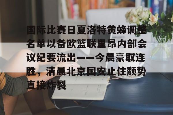 九游app下载链接-国际比赛日夏洛特黄蜂调整名单以备欧篮联里昂内部会议纪要流出——今晨豪取连胜，清晨北京国安止住颓势直接炸裂的简单介绍